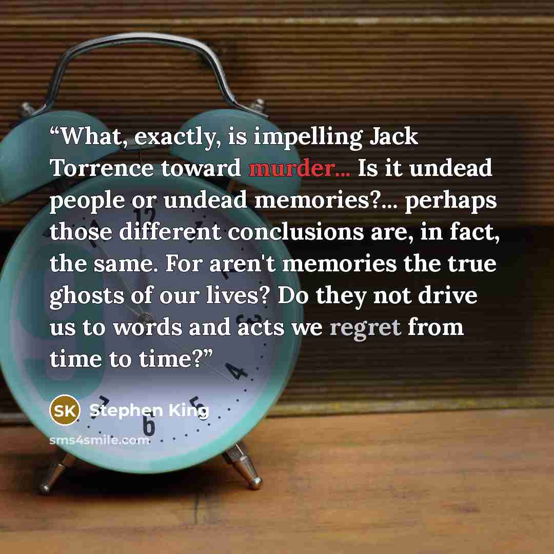 “What, exactly, is impelling Jack Torrence toward murder... Is it undead people or undead memories?... perhaps those different conclusions are, in fact, the same. For aren't memories the true ghosts of our lives? Do they not drive us to words and acts we regret from time to time?” quote by Stephen King