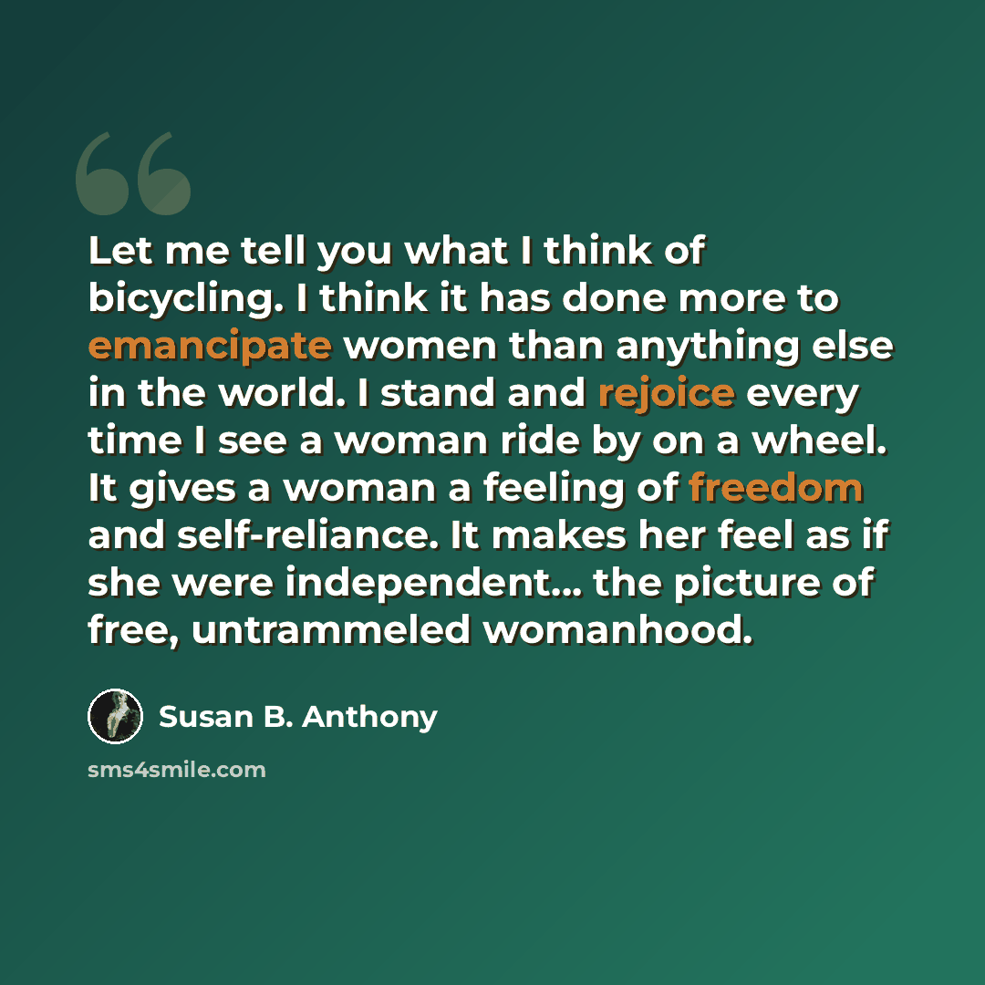 “Let me tell you what I think of bicycling. I think it has done more to emancipate women than anything else in the world. I stand and rejoice every time I see a woman ride by on a wheel. It gives a woman a feeling of freedom and self-reliance. It makes her feel as if she were independent... the…” quote by Susan B. Anthony