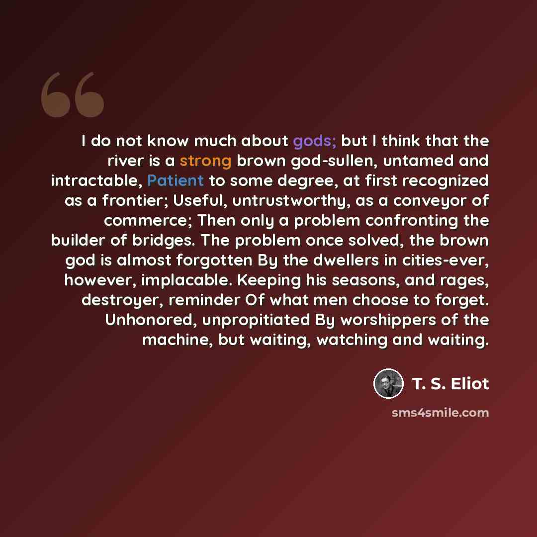 “I do not know much about gods; but I think that the river is a strong brown god-sullen, untamed and intractable, Patient to some degree, at first recognized as a frontier; Useful, untrustworthy, as a conveyor of commerce; Then only a problem confronting the builder of bridges. The problem once…” quote by T. S. Eliot
