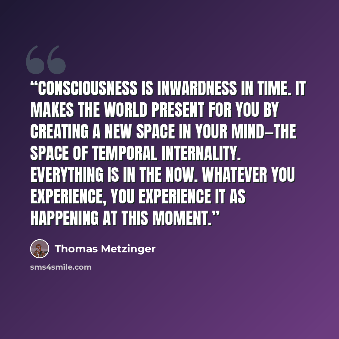 “Consciousness is inwardness in time. It makes the world present for you by creating a new space in your mind—the space of temporal internality. Everything is in the Now. Whatever you experience, you experience it as happening at this moment.” quote by Thomas Metzinger