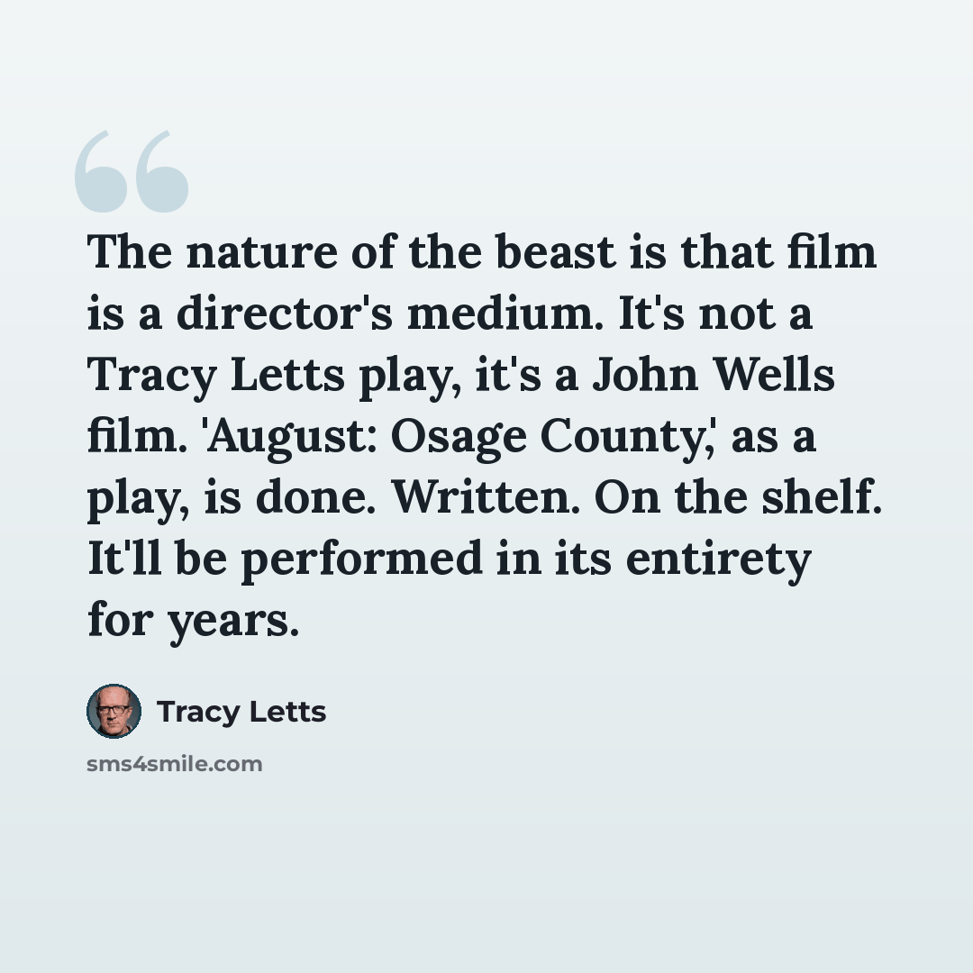 “The nature of the beast is that film is a director's medium. It's not a Tracy Letts play, it's a John Wells film. 'August: Osage County,' as a play, is done. Written. On the shelf. It'll be performed in its entirety for years.” quote by Tracy Letts
