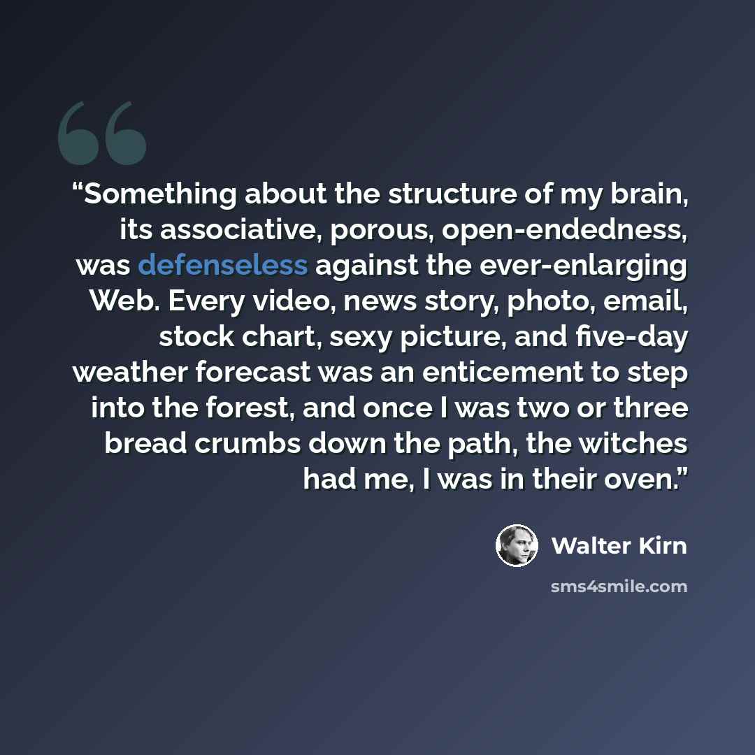 “Something about the structure of my brain, its associative, porous, open-endedness, was defenseless against the ever-enlarging Web. Every video, news story, photo, email, stock chart, sexy picture, and five-day weather forecast was an enticement to step into the forest, and once I was two or three…” quote by Walter Kirn