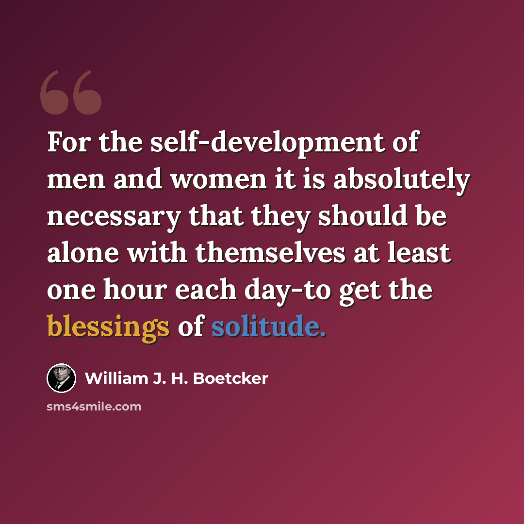 “For the self-development of men and women it is absolutely necessary that they should be alone with themselves at least one hour each day-to get the blessings of solitude.” quote by William J. H. Boetcker