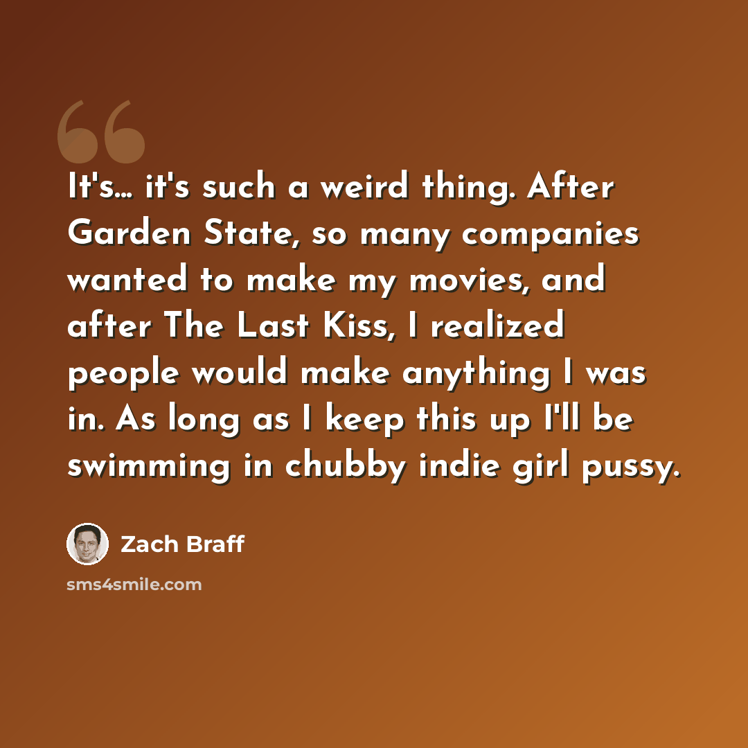 “It's... it's such a weird thing. After Garden State, so many companies wanted to make my movies, and after The Last Kiss, I realized people would make anything I was in. As long as I keep this up I'll be swimming in chubby indie girl pussy.” quote by Zach Braff