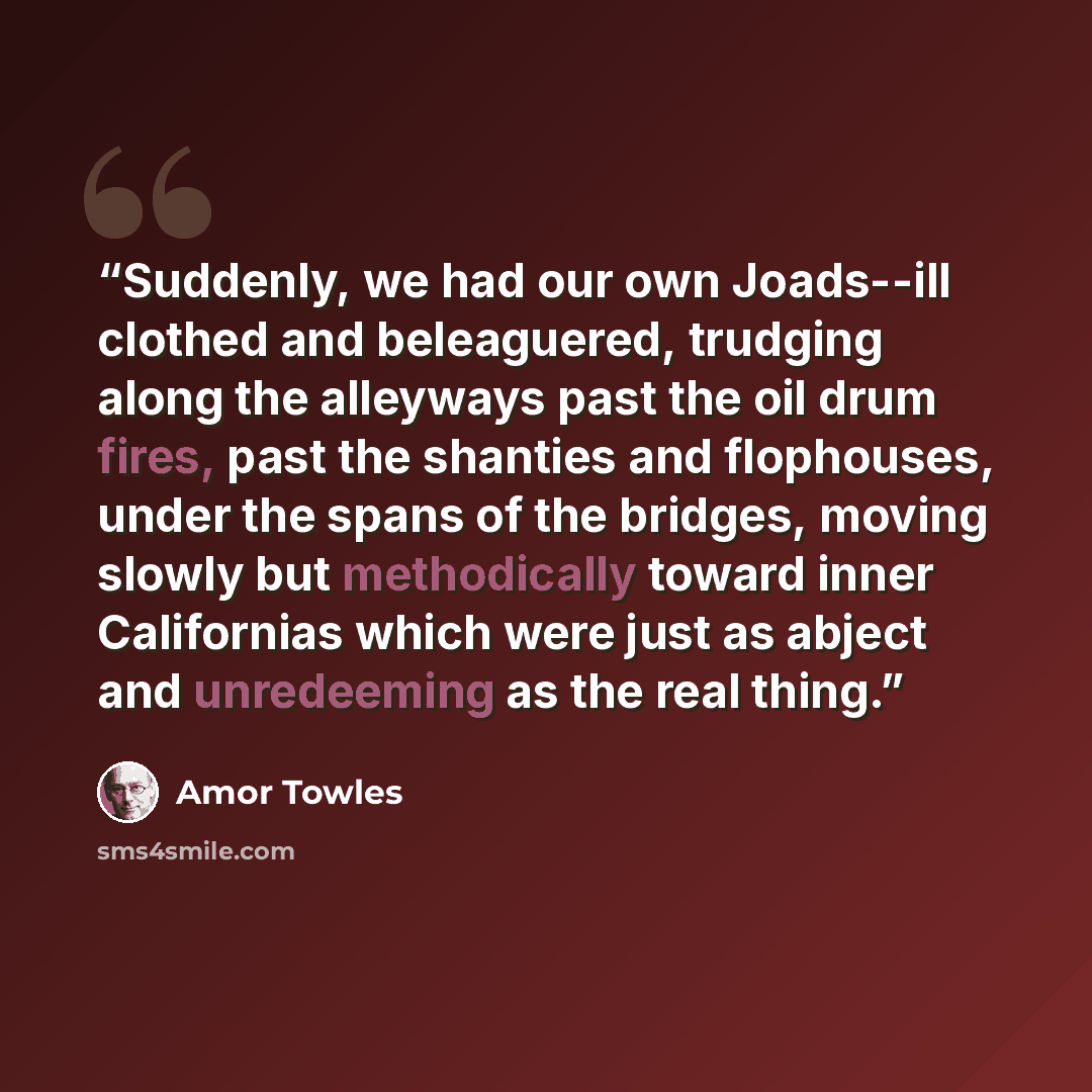 “Suddenly, we had our own Joads--ill clothed and beleaguered, trudging along the alleyways past the oil drum fires, past the shanties and flophouses, under the spans of the bridges, moving slowly but methodically toward inner Californias which were just as abject and unredeeming as the real thing.” quote by Amor Towles