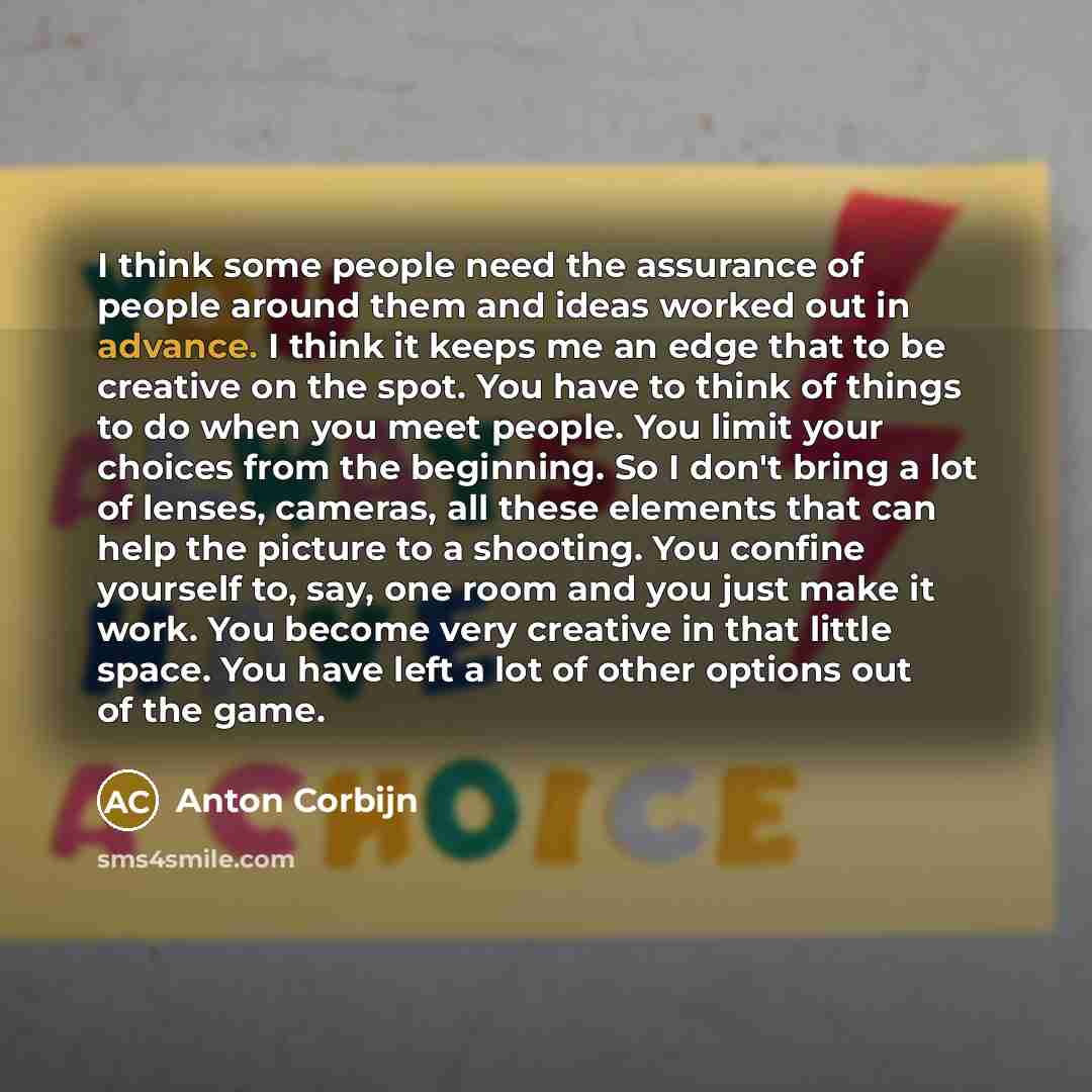 “I think some people need the assurance of people around them and ideas worked out in advance. I think it keeps me an edge that to be creative on the spot. You have to think of things to do when you meet people. You limit your choices from the beginning. So I don't bring a lot of lenses, cameras…” quote by Anton Corbijn