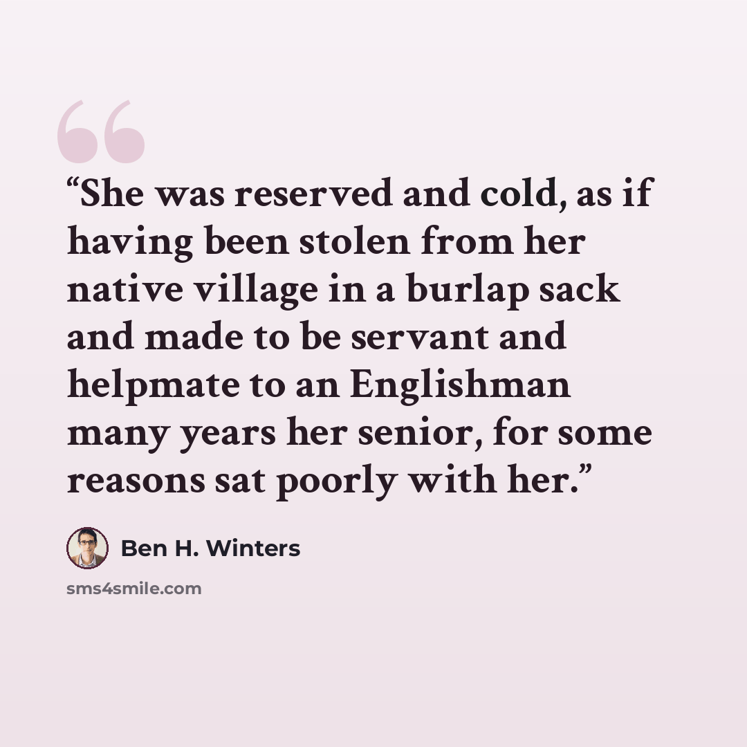 “She was reserved and cold, as if having been stolen from her native village in a burlap sack and made to be servant and helpmate to an Englishman many years her senior, for some reasons sat poorly with her.” quote by Ben H. Winters