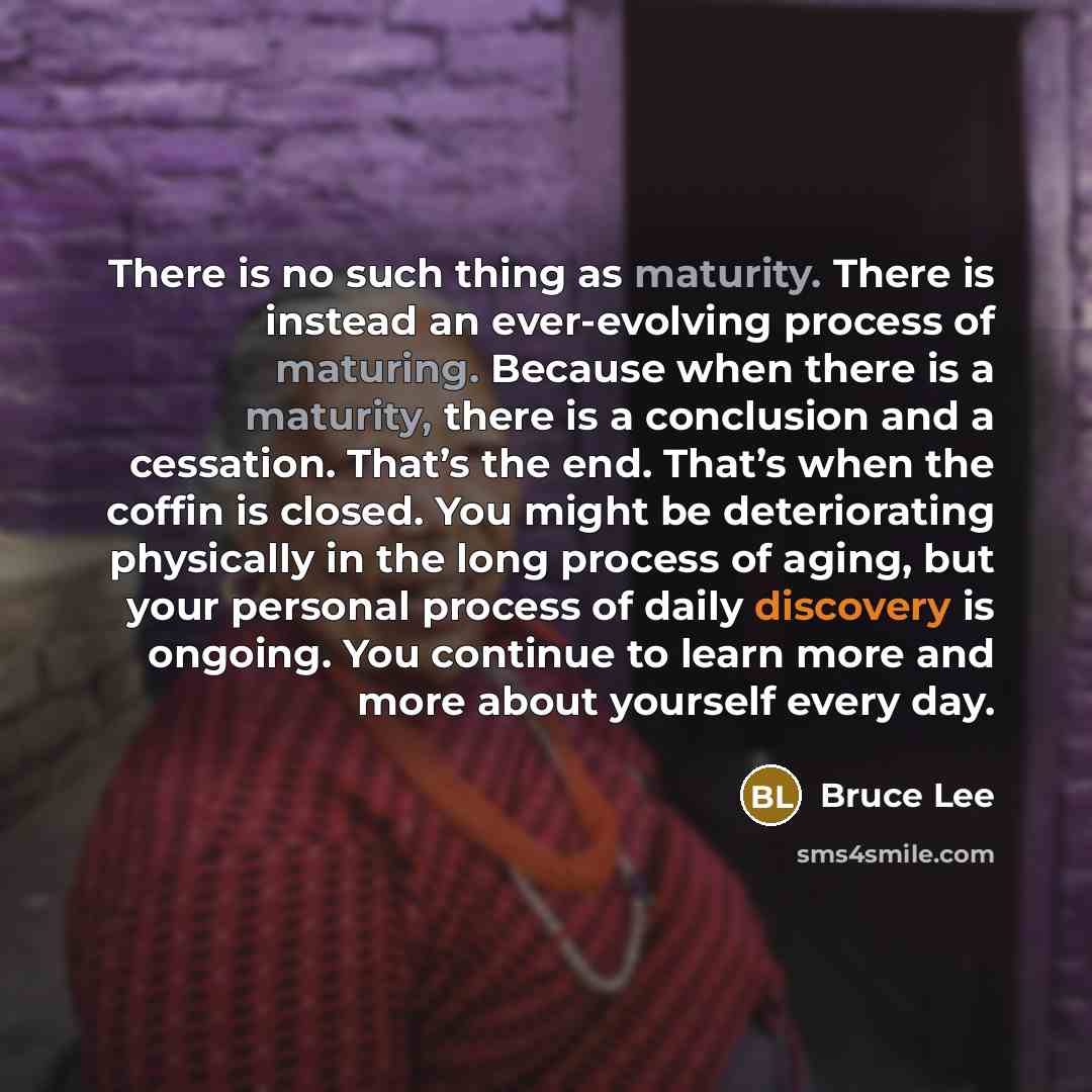 “There is no such thing as maturity. There is instead an ever-evolving process of maturing. Because when there is a maturity, there is a conclusion and a cessation. That’s the end. That’s when the coffin is closed. You might be deteriorating physically in the long process of aging, but your…” quote by Bruce Lee