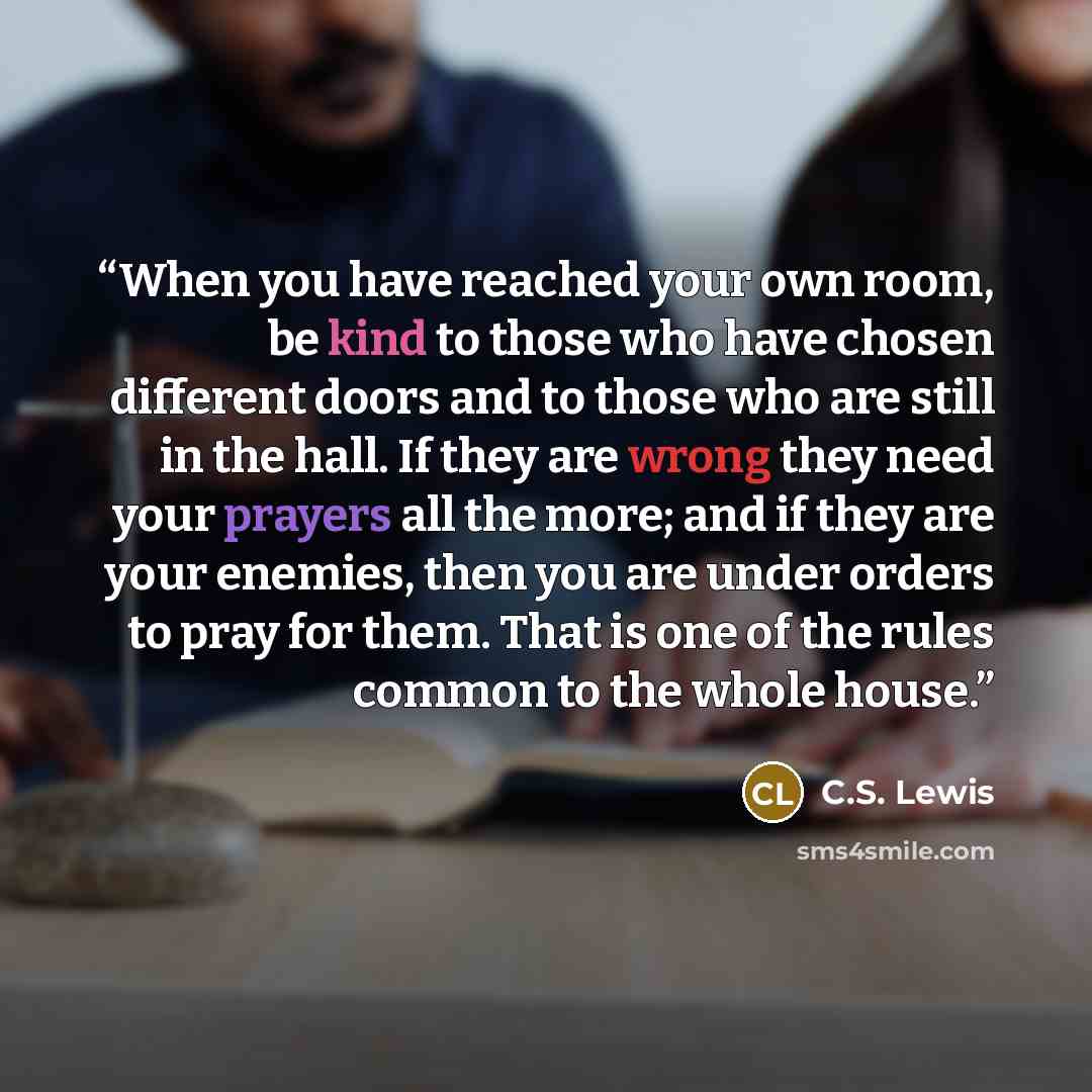 “When you have reached your own room, be kind to those who have chosen different doors and to those who are still in the hall. If they are wrong they need your prayers all the more; and if they are your enemies, then you are under orders to pray for them. That is one of the rules common to the…” quote by C.S. Lewis