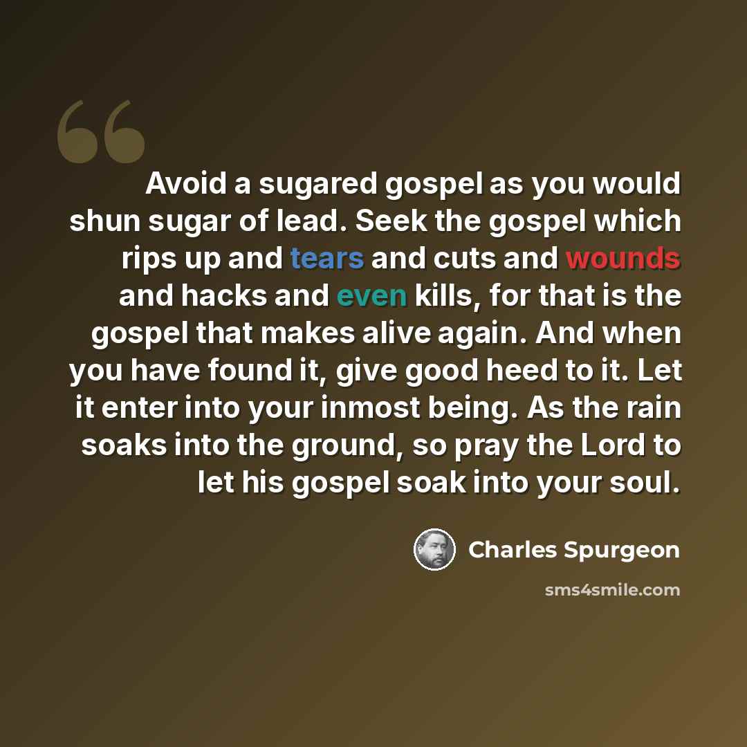 “Avoid a sugared gospel as you would shun sugar of lead. Seek the gospel which rips up and tears and cuts and wounds and hacks and even kills, for that is the gospel that makes alive again. And when you have found it, give good heed to it. Let it enter into your inmost being. As the rain soaks into…” quote by Charles Spurgeon