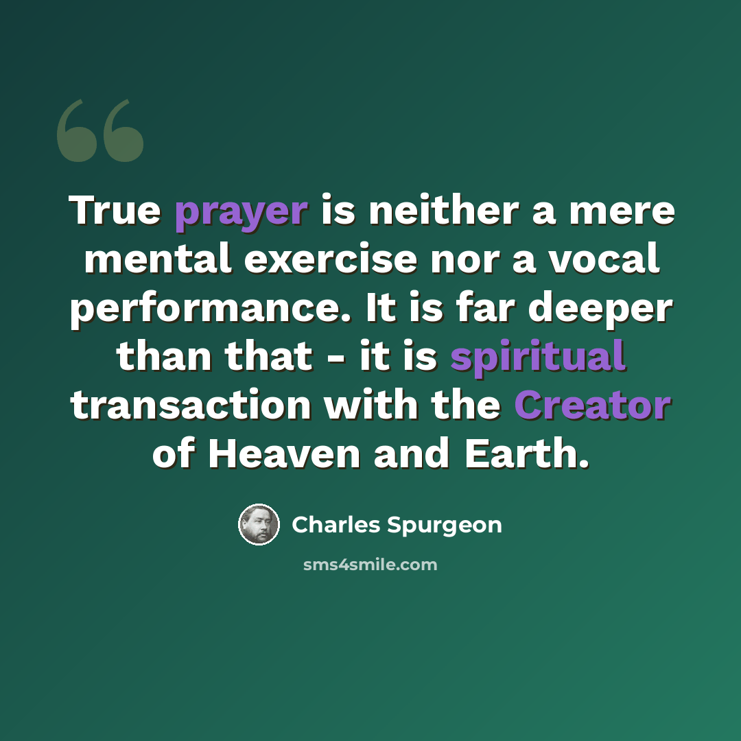 “True prayer is neither a mere mental exercise nor a vocal performance. It is far deeper than that - it is spiritual transaction with the Creator of Heaven and Earth.” quote by Charles Spurgeon