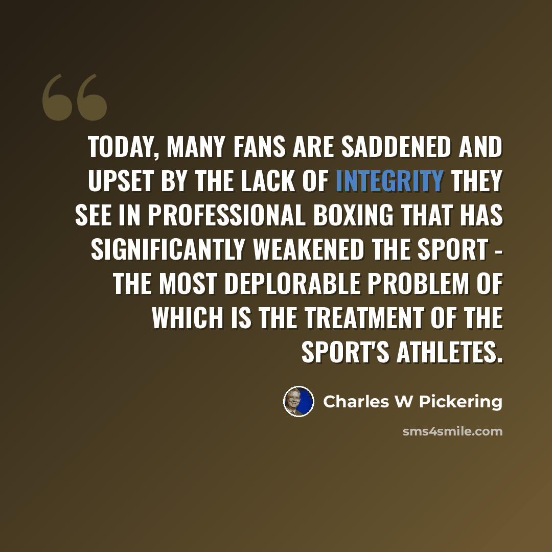 “Today, many fans are saddened and upset by the lack of integrity they see in professional boxing that has significantly weakened the sport - the most deplorable problem of which is the treatment of the sport's athletes.” quote by Charles W Pickering