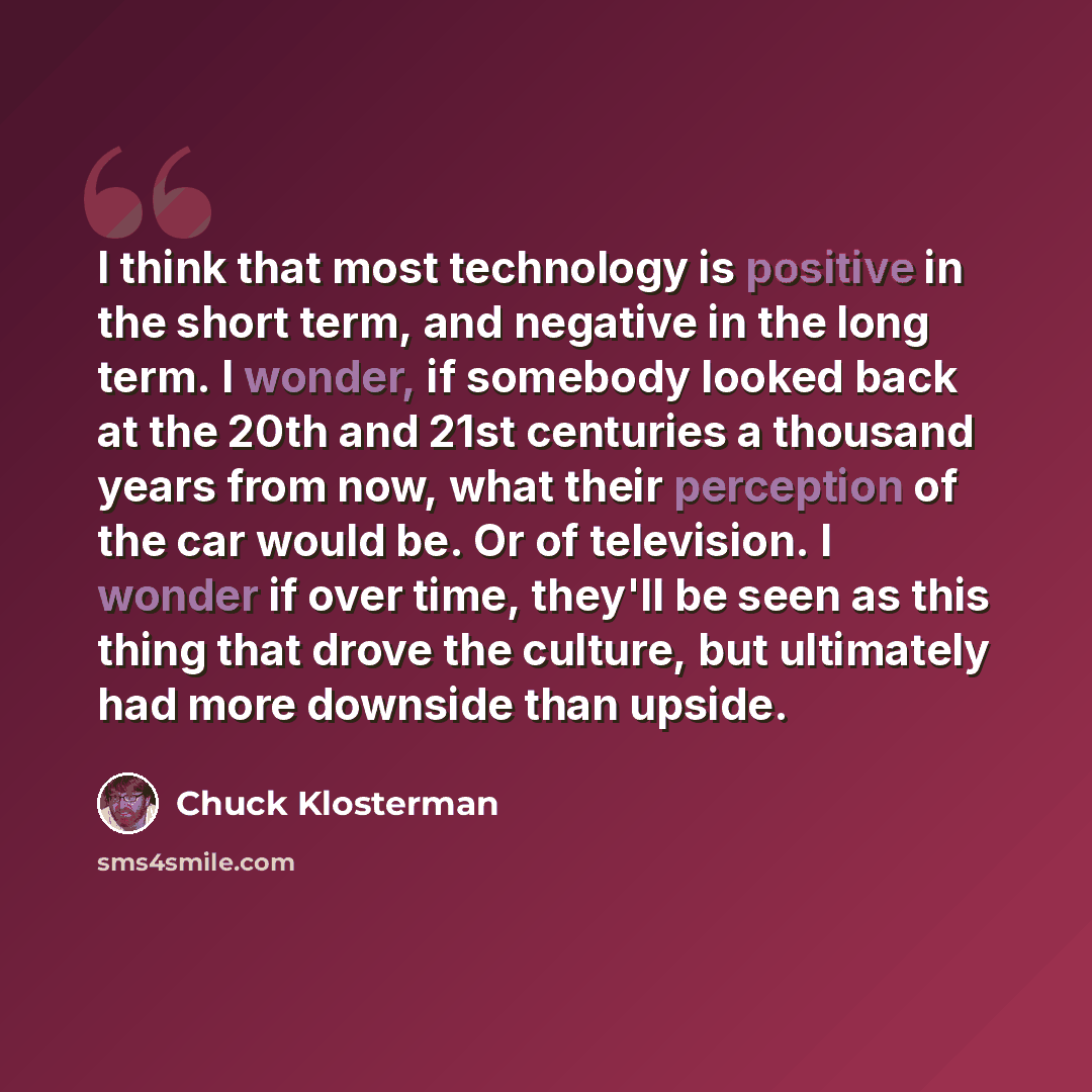 “I think that most technology is positive in the short term, and negative in the long term. I wonder, if somebody looked back at the 20th and 21st centuries a thousand years from now, what their perception of the car would be. Or of television. I wonder if over time, they'll be seen as this thing…” quote by Chuck Klosterman