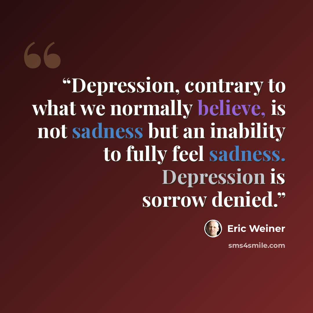 “Depression, contrary to what we normally believe, is not sadness but an inability to fully feel sadness. Depression is sorrow denied.” quote by Eric Weiner