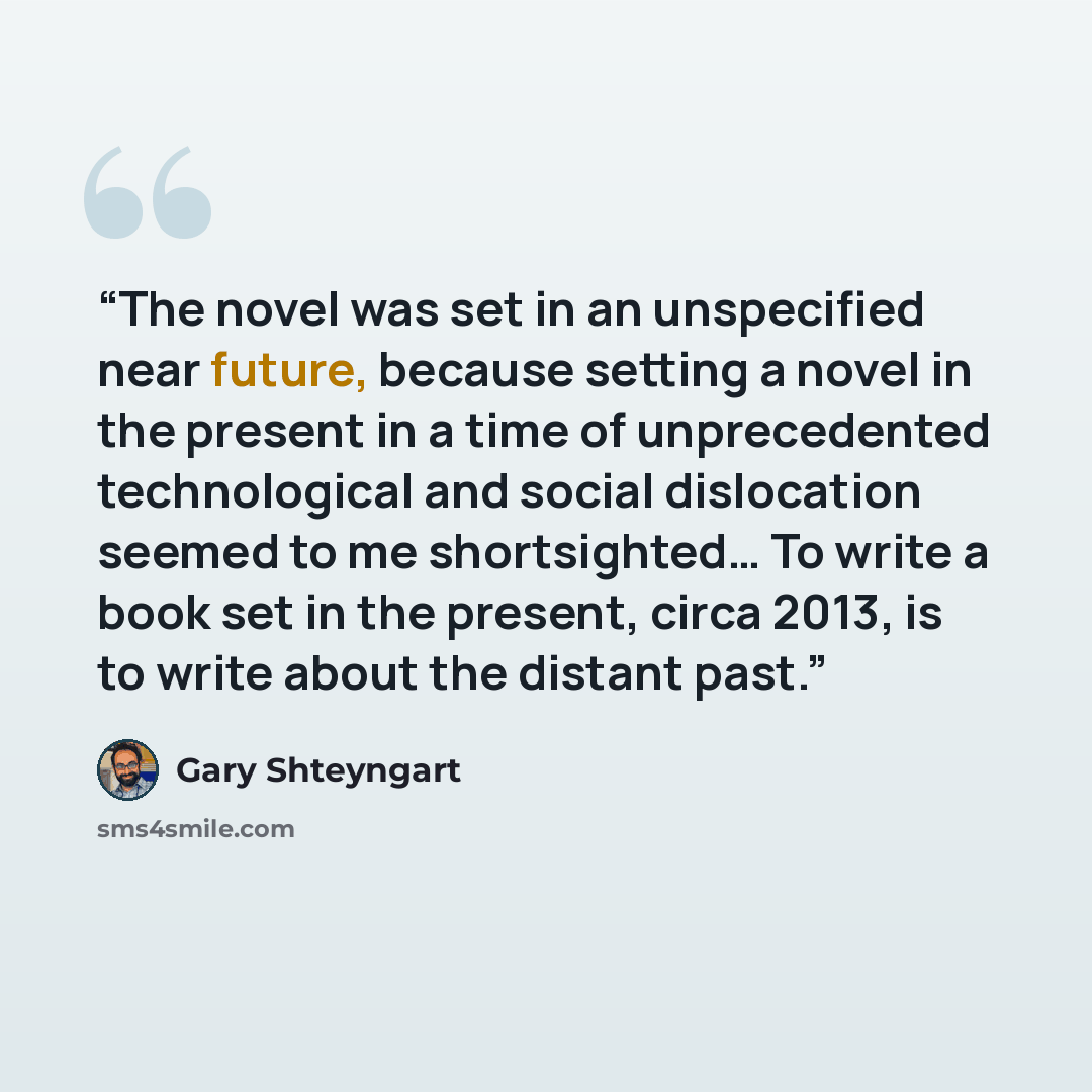 “The novel was set in an unspecified near future, because setting a novel in the present in a time of unprecedented technological and social dislocation seemed to me shortsighted… To write a book set in the present, circa 2013, is to write about the distant past.” quote by Gary Shteyngart
