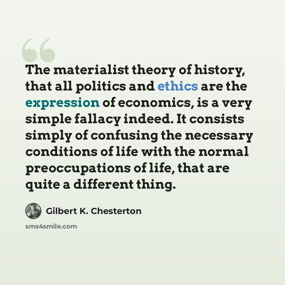 “The materialist theory of history, that all politics and ethics are the expression of economics, is a very simple fallacy indeed. It consists simply of confusing the necessary conditions of life with the normal preoccupations of life, that are quite a different thing.” quote by Gilbert K. Chesterton