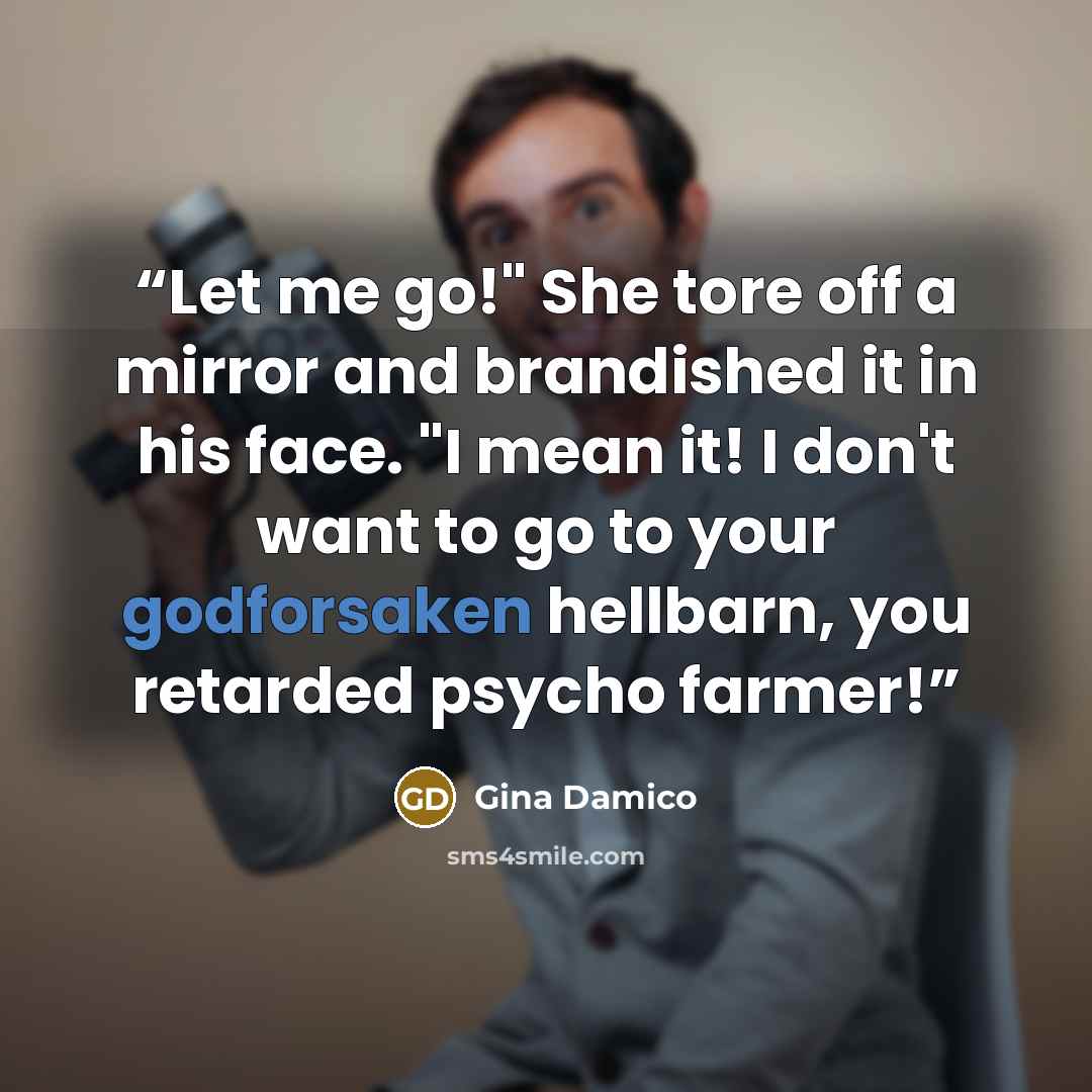 “Let me go!" She tore off a mirror and brandished it in his face. "I mean it! I don't want to go to your godforsaken hellbarn, you retarded psycho farmer!” quote by Gina Damico