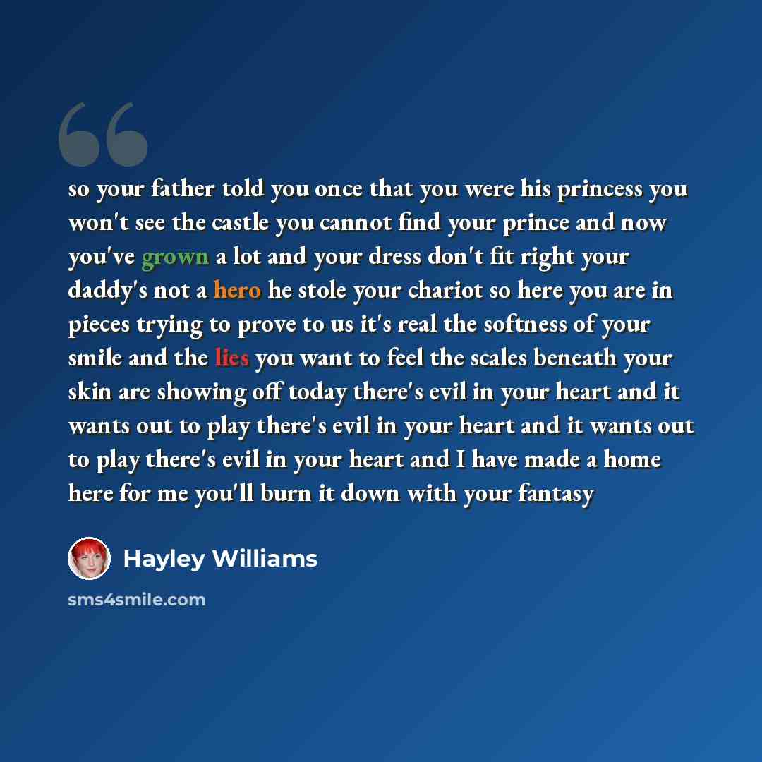 “so your father told you once that you were his princess you won't see the castle you cannot find your prince and now you've grown a lot and your dress don't fit right your daddy's not a hero he stole your chariot so here you are in pieces trying to prove to us it's real the softness of your smile…” quote by Hayley Williams