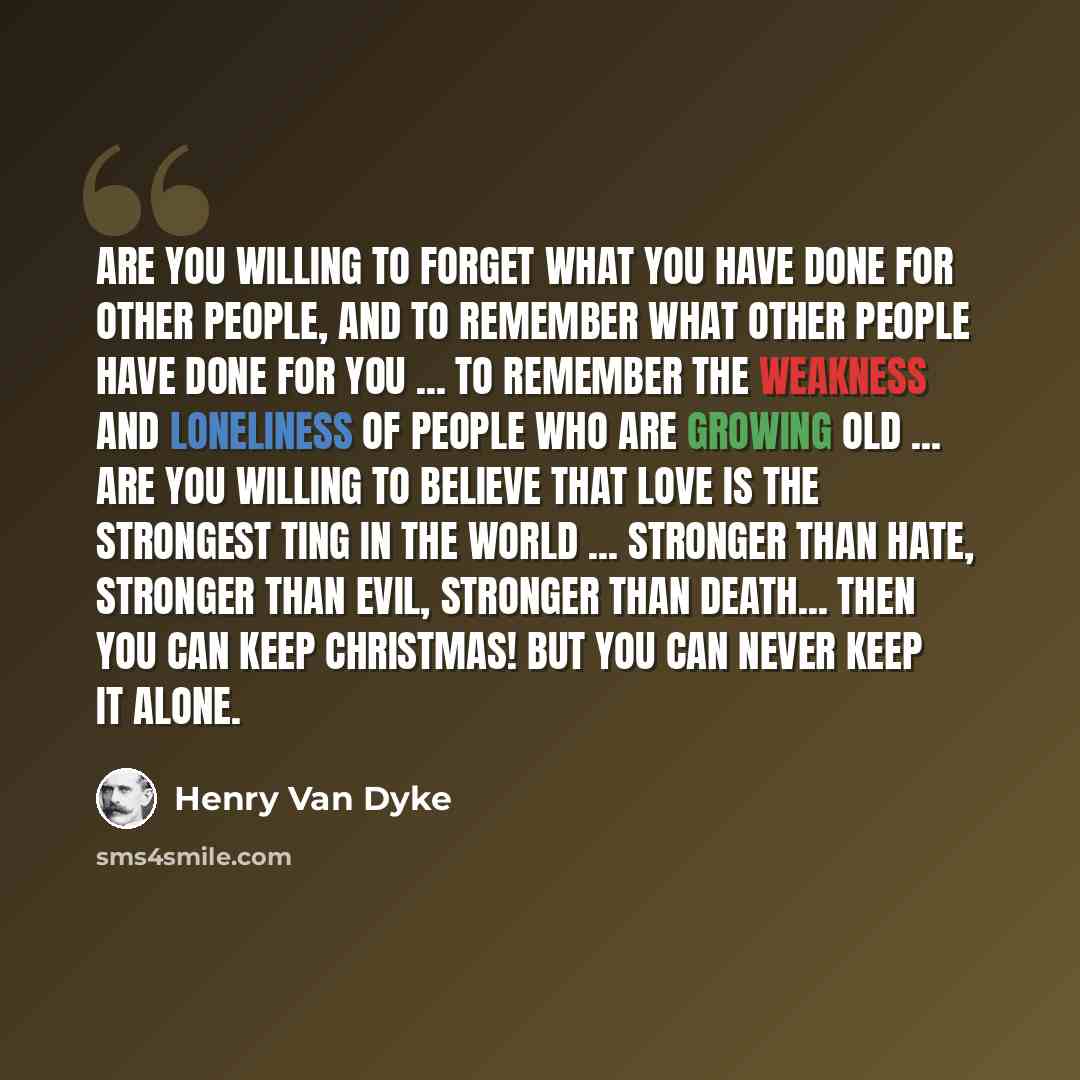 “Are you willing to forget what you have done for other people, and to remember what other people have done for you ... to remember the weakness and loneliness of people who are growing old ... Are you willing to believe that love is the strongest ting in the world ... stronger than hate, stronger…” quote by Henry Van Dyke