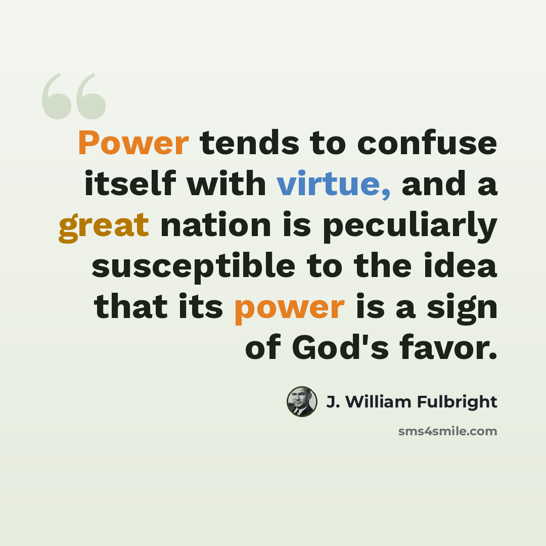 “Power tends to confuse itself with virtue, and a great nation is peculiarly susceptible to the idea that its power is a sign of God's favor.” quote by J. William Fulbright