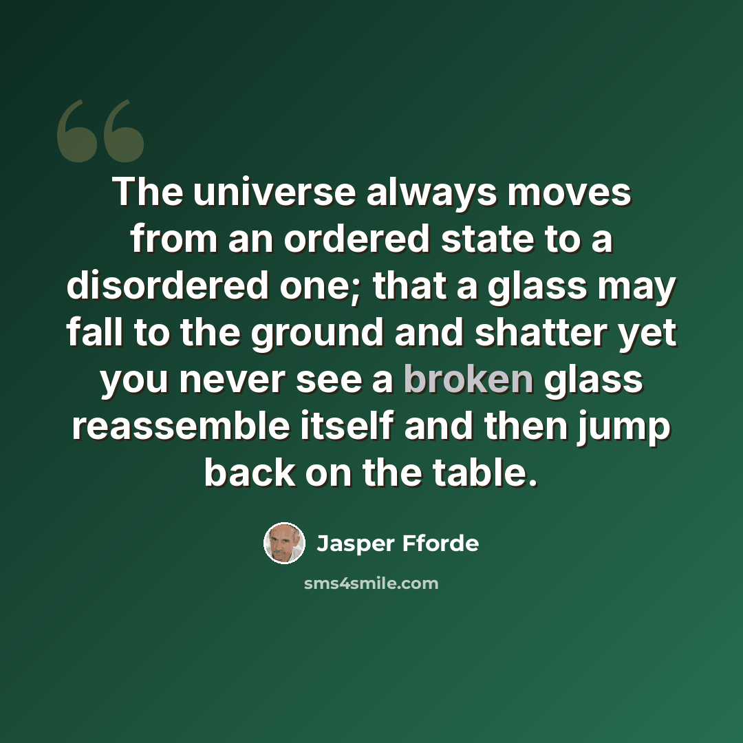 “The universe always moves from an ordered state to a disordered one; that a glass may fall to the ground and shatter yet you never see a broken glass reassemble itself and then jump back on the table.” quote by Jasper Fforde