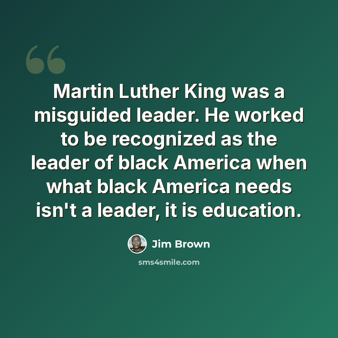 “Martin Luther King was a misguided leader. He worked to be recognized as the leader of black America when what black America needs isn't a leader, it is education.” quote by Jim Brown