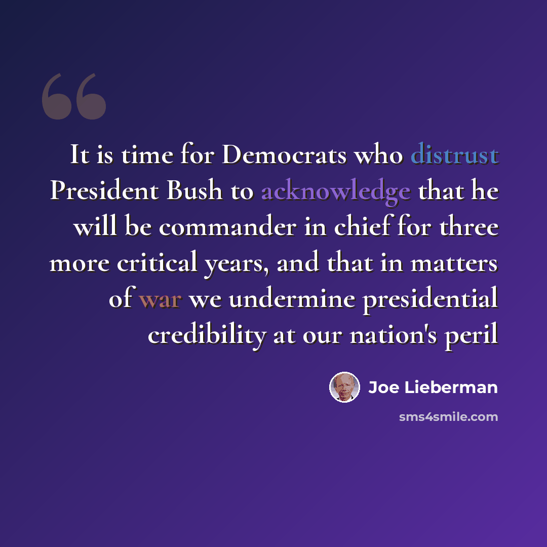 “It is time for Democrats who distrust President Bush to acknowledge that he will be commander in chief for three more critical years, and that in matters of war we undermine presidential credibility at our nation's peril” quote by Joe Lieberman