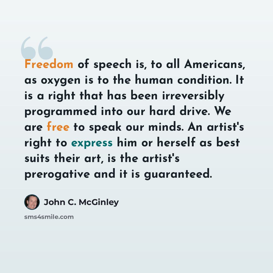 “Freedom of speech is, to all Americans, as oxygen is to the human condition. It is a right that has been irreversibly programmed into our hard drive. We are free to speak our minds. An artist's right to express him or herself as best suits their art, is the artist's prerogative and it is guaranteed.” quote by John C. McGinley