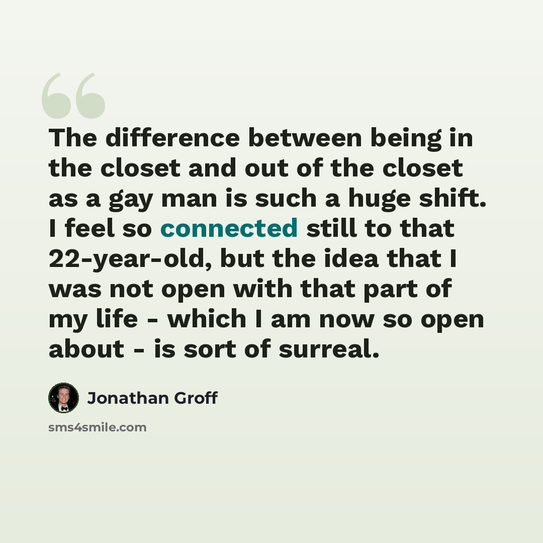 “The difference between being in the closet and out of the closet as a gay man is such a huge shift. I feel so connected still to that 22-year-old, but the idea that I was not open with that part of my life - which I am now so open about - is sort of surreal.” quote by Jonathan Groff