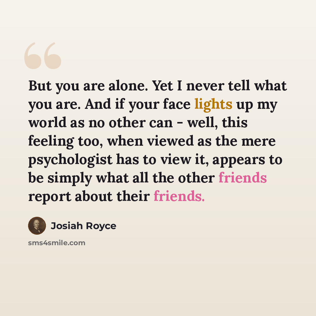 “But you are alone. Yet I never tell what you are. And if your face lights up my world as no other can - well, this feeling too, when viewed as the mere psychologist has to view it, appears to be simply what all the other friends report about their friends.” quote by Josiah Royce