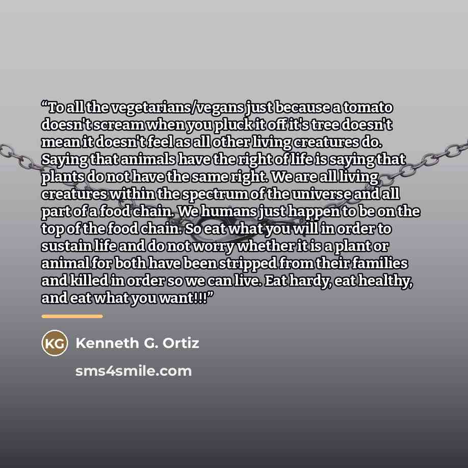 “To all the vegetarians/vegans just because a tomato doesn't scream when you pluck it off it's tree doesn't mean it doesn't feel as all other living creatures do. Saying that animals have the right of life is saying that plants do not have the same right. We are all living creatures within the…” quote by Kenneth G. Ortiz
