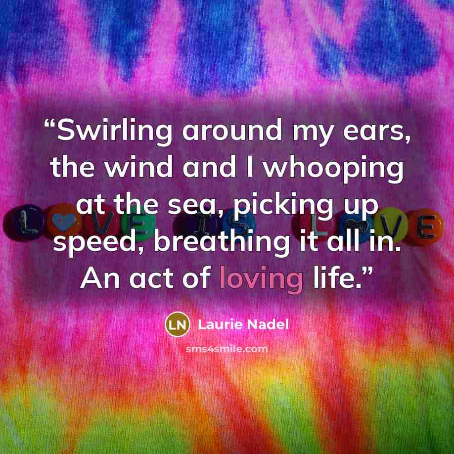 “Swirling around my ears, the wind and I whooping at the sea, picking up speed, breathing it all in. An act of loving life.” quote by Laurie Nadel