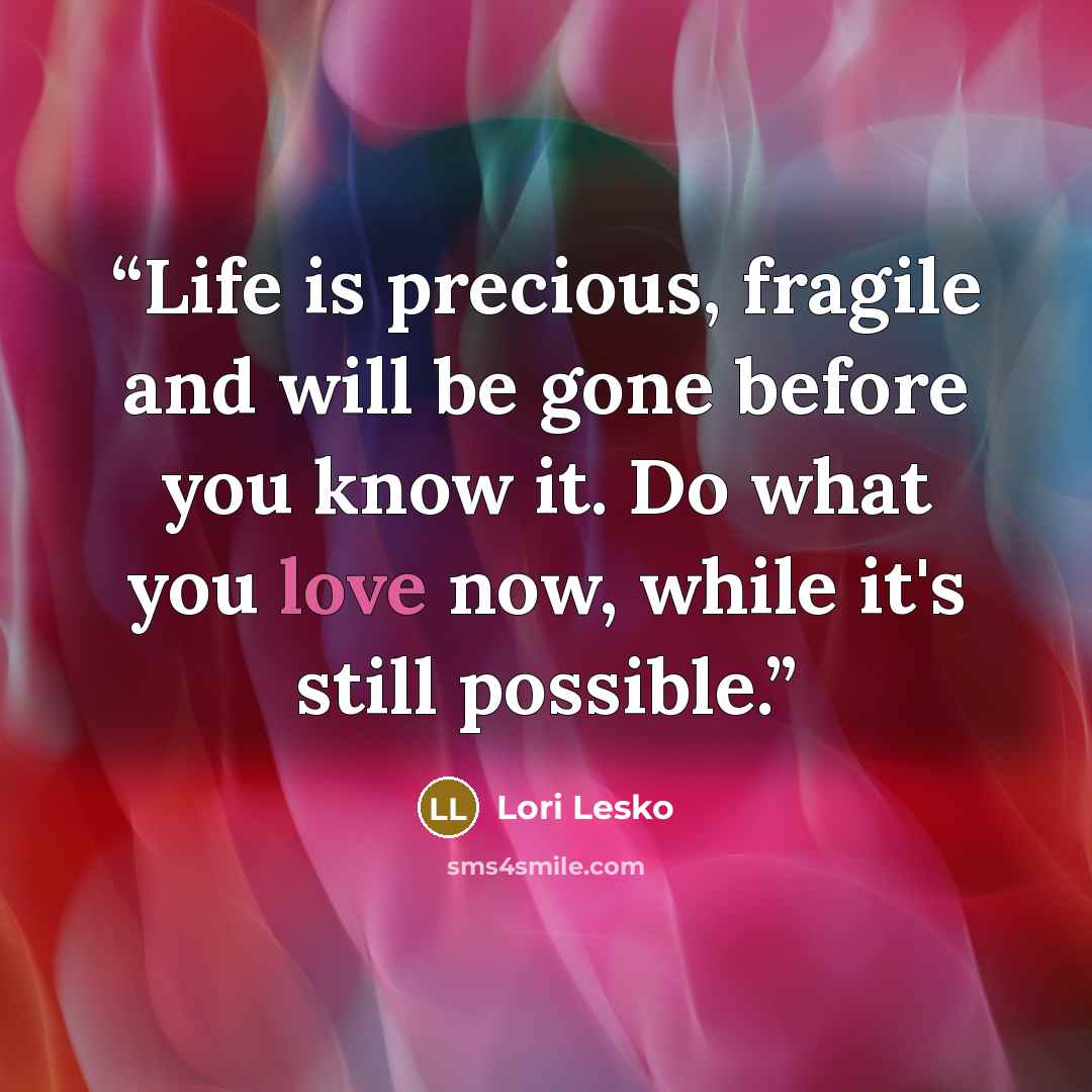 “Life is precious, fragile and will be gone before you know it. Do what you love now, while it's still possible.” quote by Lori Lesko