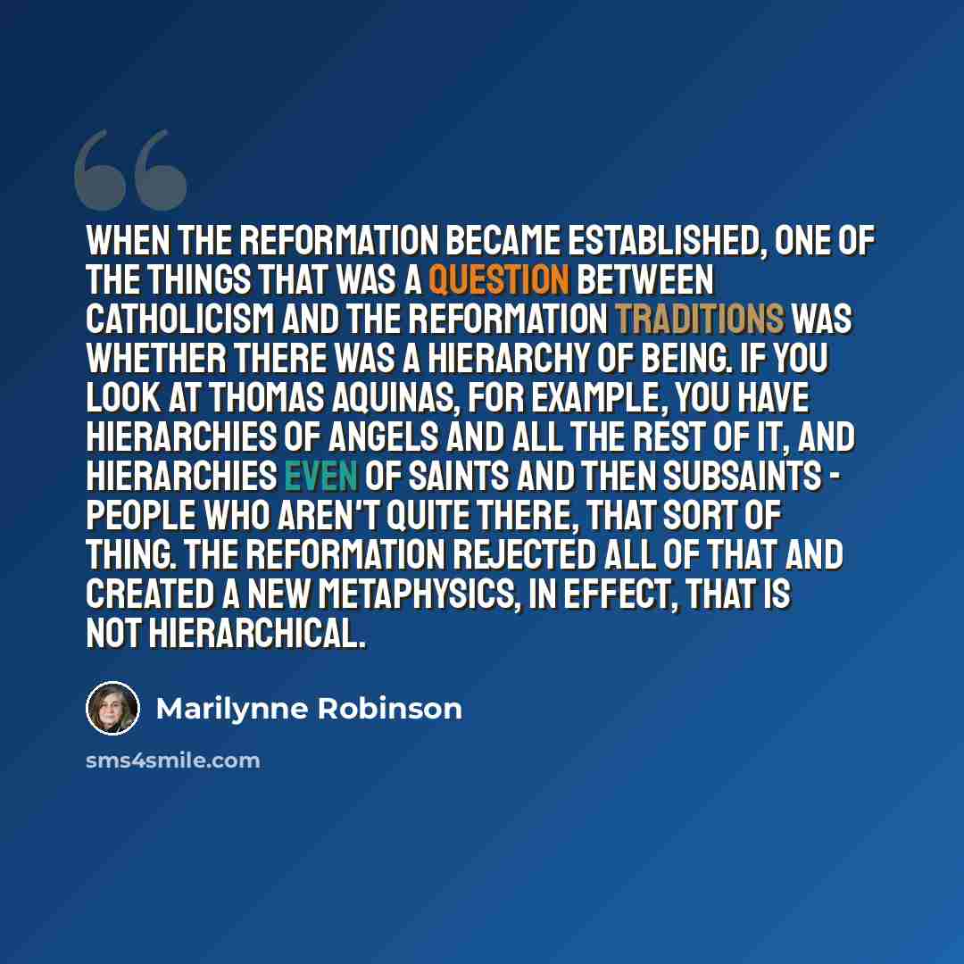 “When the Reformation became established, one of the things that was a question between Catholicism and the Reformation traditions was whether there was a hierarchy of being. If you look at Thomas Aquinas, for example, you have hierarchies of angels and all the rest of it, and hierarchies even of…” quote by Marilynne Robinson