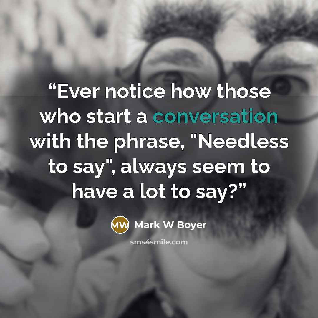 “Ever notice how those who start a conversation with the phrase, "Needless to say", always seem to have a lot to say?” quote by Mark W Boyer