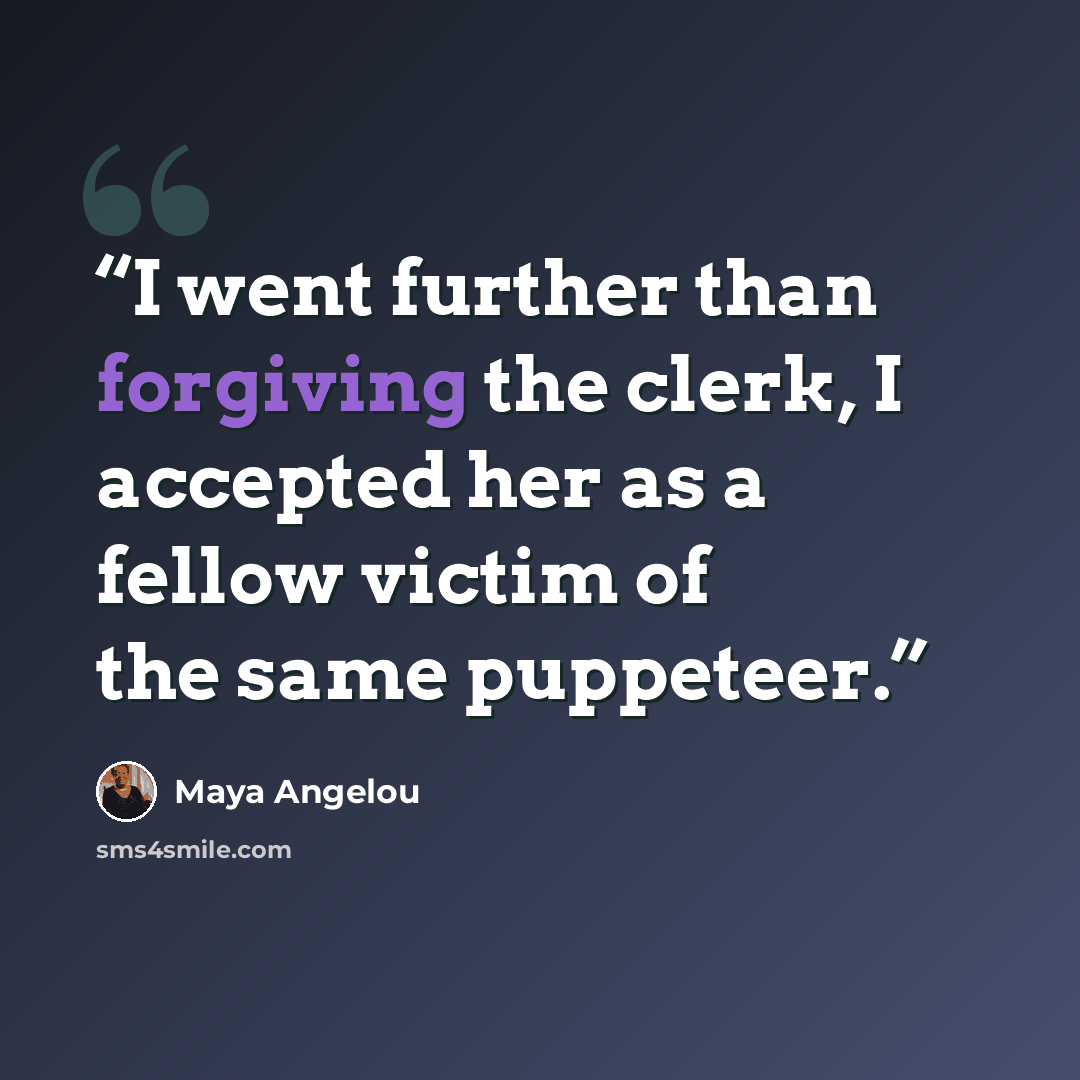 “I went further than forgiving the clerk, I accepted her as a fellow victim of the same puppeteer.” quote by Maya Angelou
