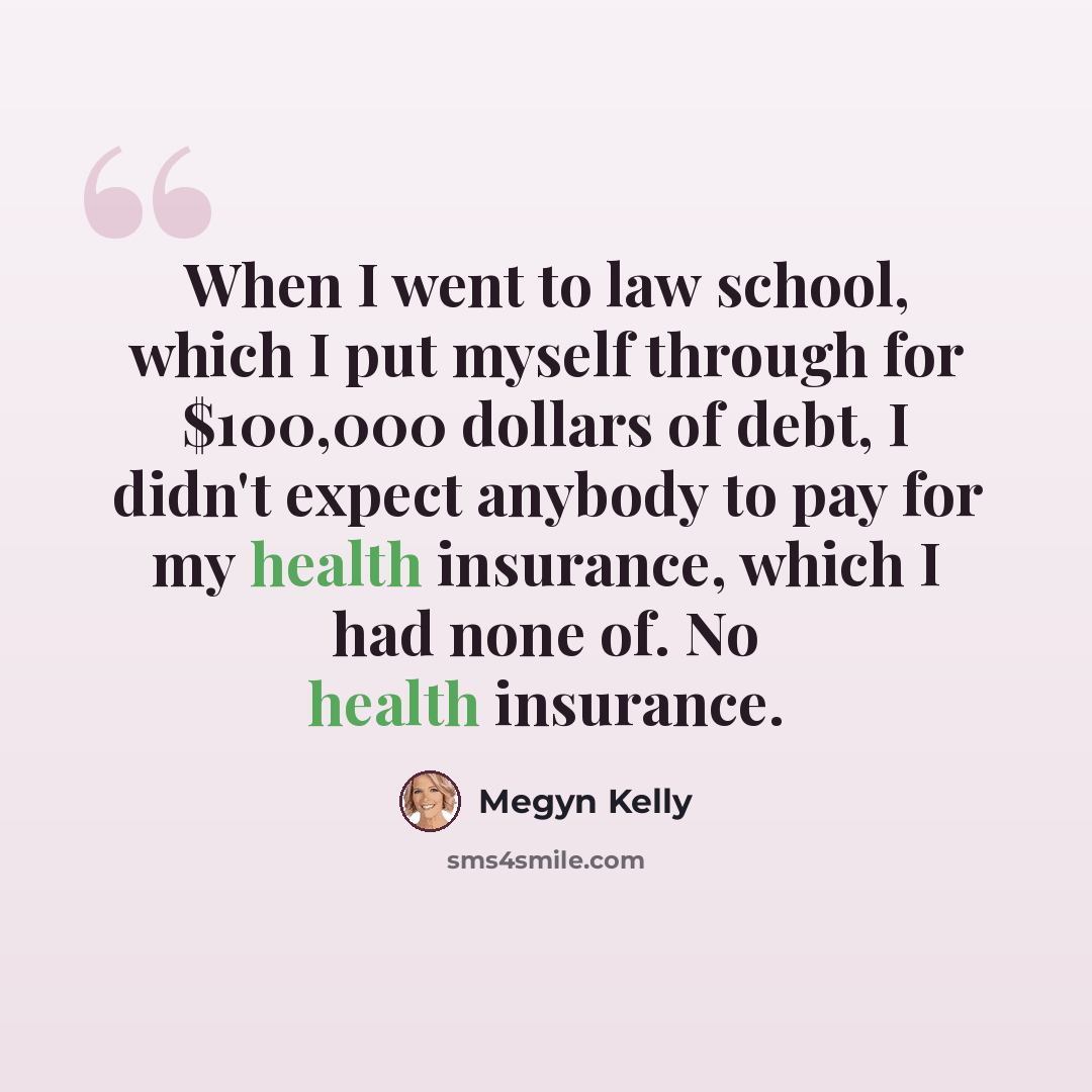“When I went to law school, which I put myself through for $100,000 dollars of debt, I didn't expect anybody to pay for my health insurance, which I had none of. No health insurance.” quote by Megyn Kelly