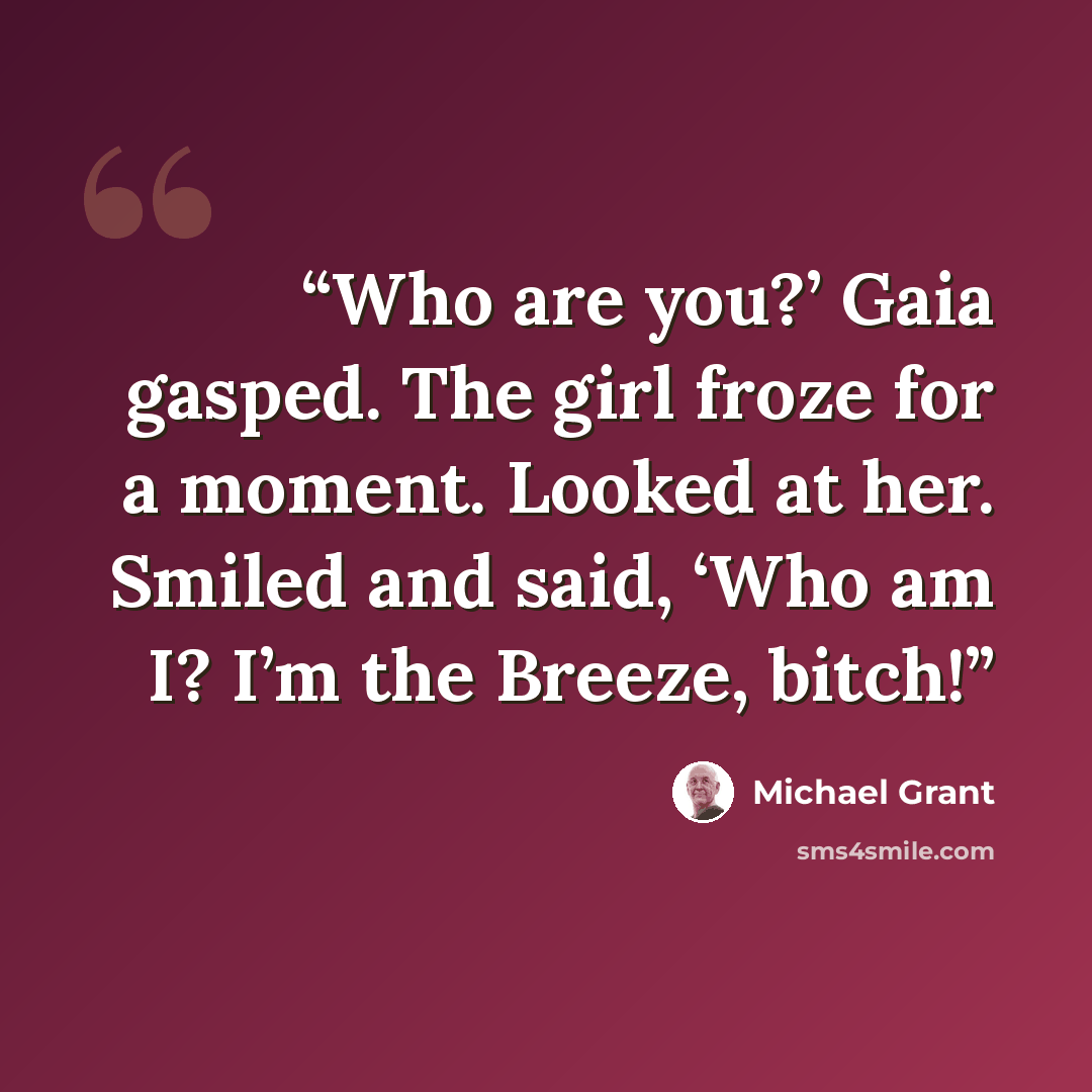 “Who are you?’ Gaia gasped. The girl froze for a moment. Looked at her. Smiled and said, ‘Who am I? I’m the Breeze, bitch!” quote by Michael Grant