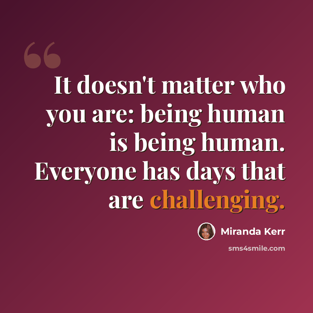 “It doesn't matter who you are: being human is being human. Everyone has days that are challenging.” quote by Miranda Kerr