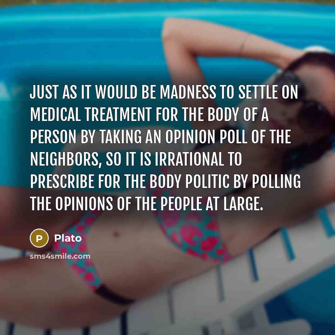 “Just as it would be madness to settle on medical treatment for the body of a person by taking an opinion poll of the neighbors, so it is irrational to prescribe for the body politic by polling the opinions of the people at large.” quote by Plato
