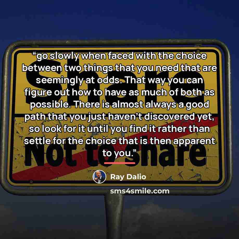 “go slowly when faced with the choice between two things that you need that are seemingly at odds. That way you can figure out how to have as much of both as possible. There is almost always a good path that you just haven’t discovered yet, so look for it until you find it rather than settle for…” quote by Ray Dalio