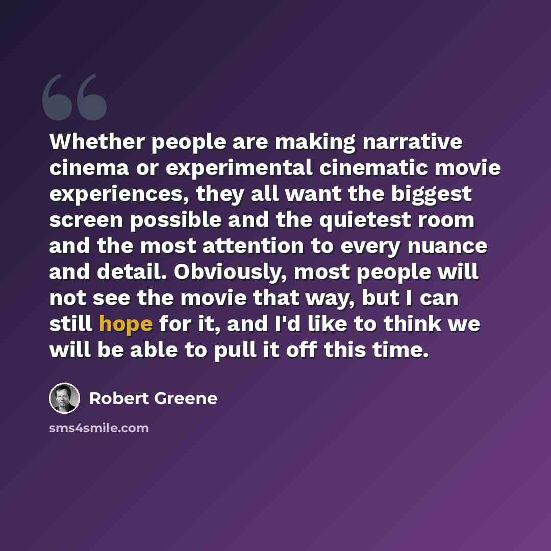 “Whether people are making narrative cinema or experimental cinematic movie experiences, they all want the biggest screen possible and the quietest room and the most attention to every nuance and detail. Obviously, most people will not see the movie that way, but I can still hope for it, and I'd…” quote by Robert Greene