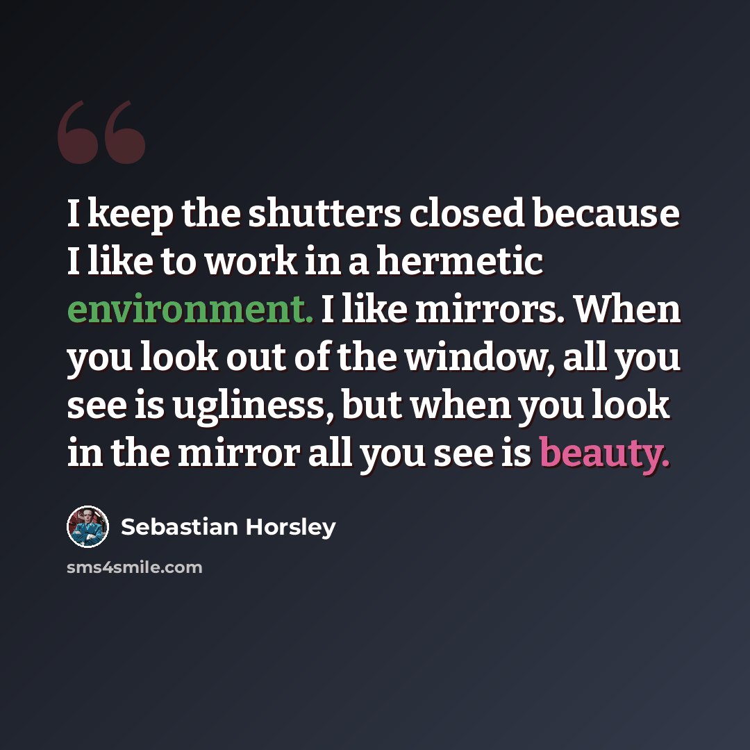 “I keep the shutters closed because I like to work in a hermetic environment. I like mirrors. When you look out of the window, all you see is ugliness, but when you look in the mirror all you see is beauty.” quote by Sebastian Horsley
