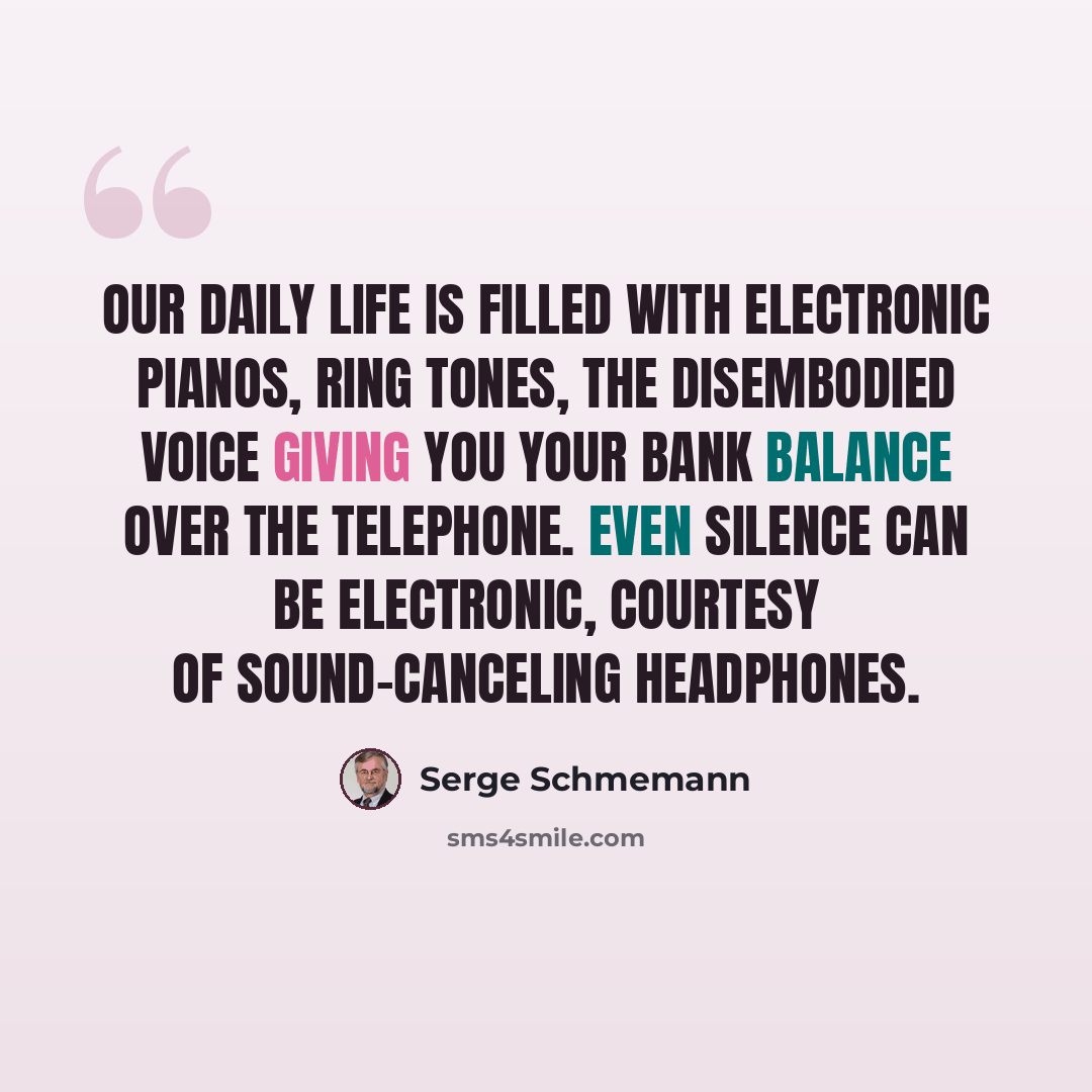“Our daily life is filled with electronic pianos, ring tones, the disembodied voice giving you your bank balance over the telephone. Even silence can be electronic, courtesy of sound-canceling headphones.” quote by Serge Schmemann