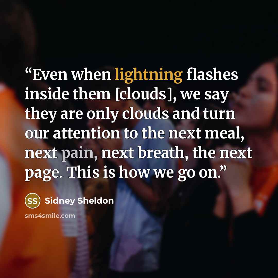“Even when lightning flashes inside them [clouds], we say they are only clouds and turn our attention to the next meal, next pain, next breath, the next page. This is how we go on.” quote by Sidney Sheldon
