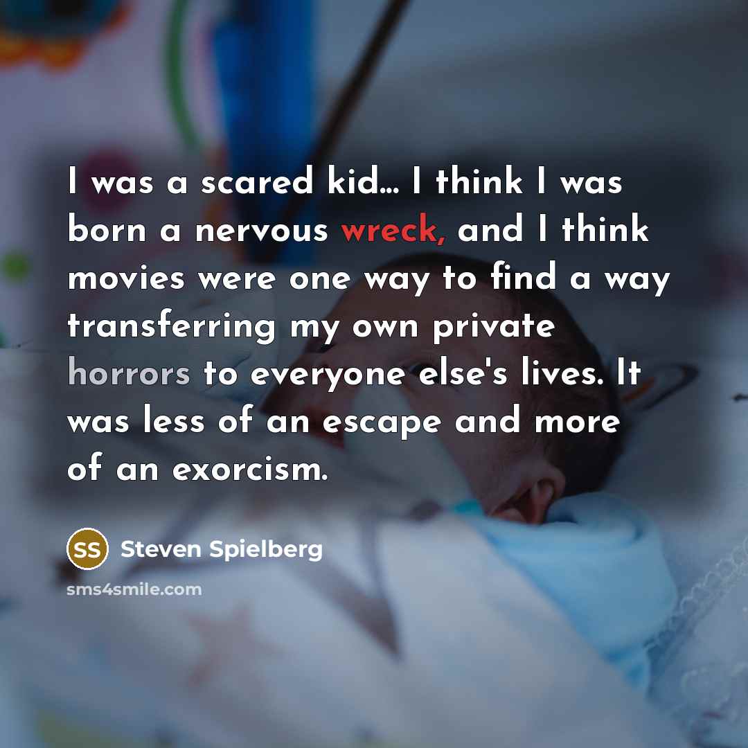 “I was a scared kid... I think I was born a nervous wreck, and I think movies were one way to find a way transferring my own private horrors to everyone else's lives. It was less of an escape and more of an exorcism.” quote by Steven Spielberg
