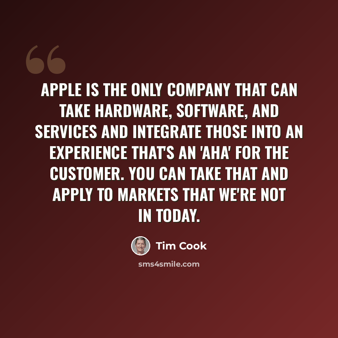 “Apple is the only company that can take hardware, software, and services and integrate those into an experience that's an 'aha' for the customer. You can take that and apply to markets that we're not in today.” quote by Tim Cook