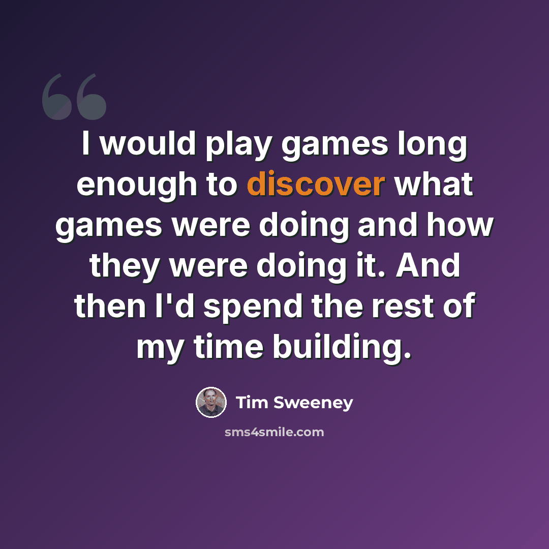“I would play games long enough to discover what games were doing and how they were doing it. And then I'd spend the rest of my time building.” quote by Tim Sweeney