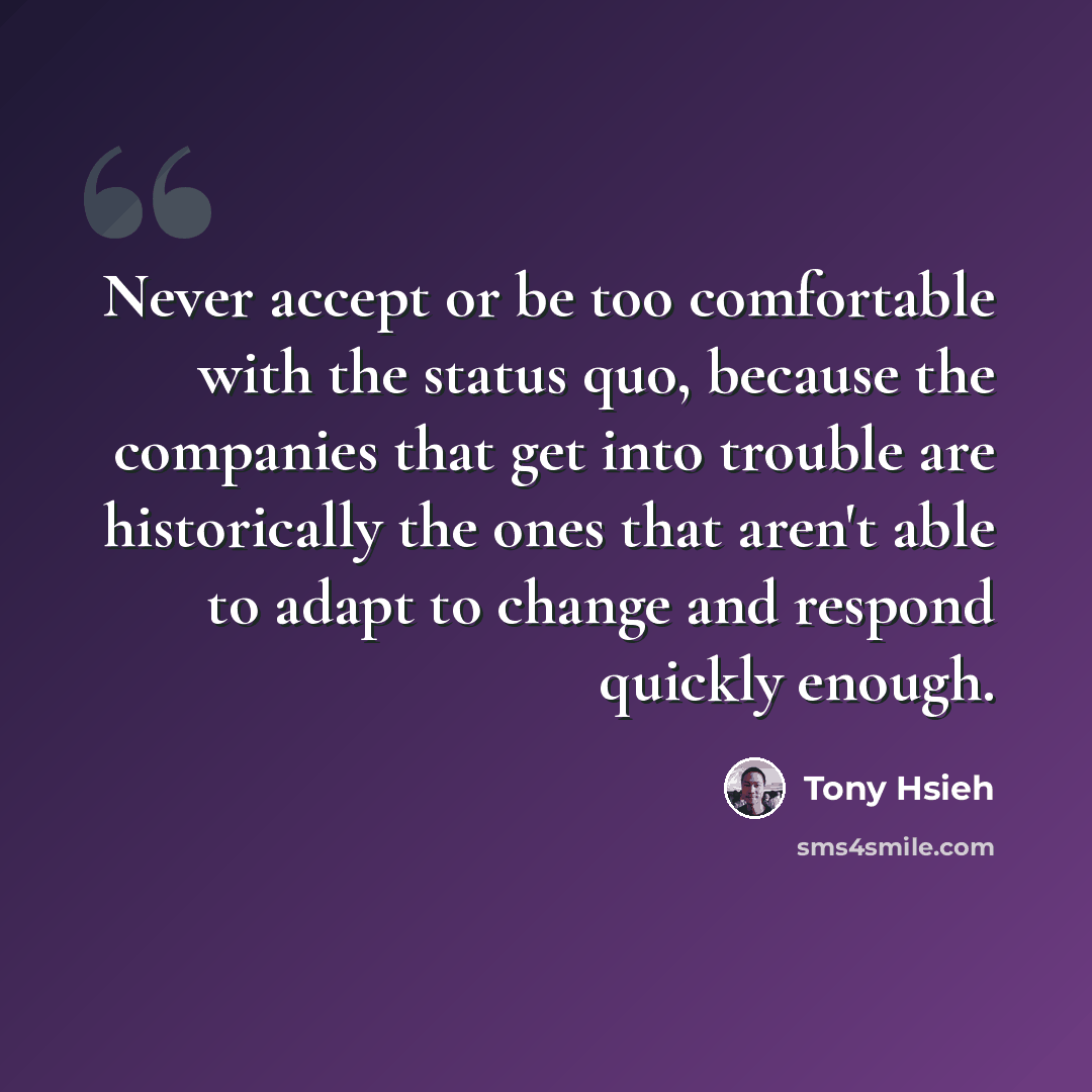 “Never accept or be too comfortable with the status quo, because the companies that get into trouble are historically the ones that aren't able to adapt to change and respond quickly enough.” quote by Tony Hsieh