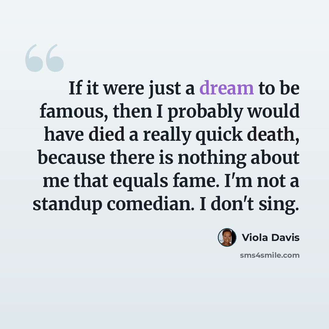 “If it were just a dream to be famous, then I probably would have died a really quick death, because there is nothing about me that equals fame. I'm not a standup comedian. I don't sing.” quote by Viola Davis